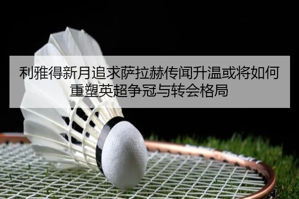 利雅得新月追求萨拉赫传闻升温或将如何重塑英超争冠与转会格局