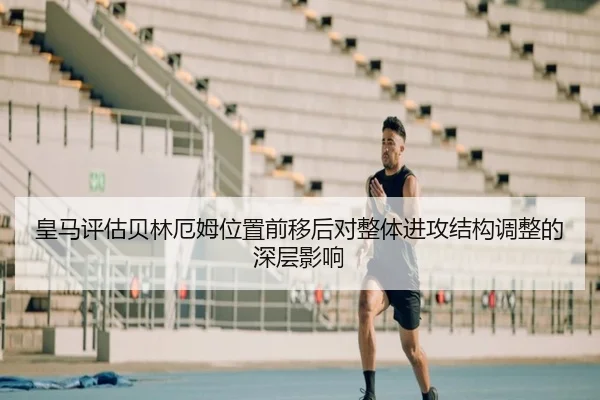 皇马评估贝林厄姆位置前移后对整体进攻结构调整的深层影响
